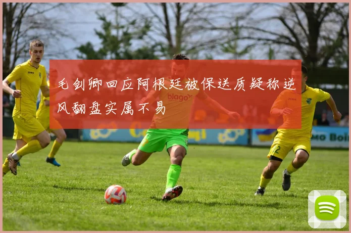 毛剑卿回应阿根廷被保送质疑称逆风翻盘实属不易