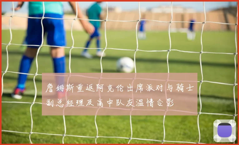 詹姆斯重返阿克伦出席派对与骑士副总经理及高中队友温情合影