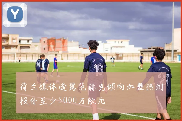 荷兰媒体透露范赫克倾向加盟热刺报价至少5000万欧元