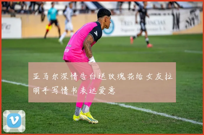 亚马尔深情告白送玫瑰花给女友拉明手写情书表达爱意