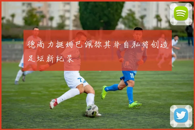 德尚力挺姆巴佩称其非自私将创造足坛新纪录