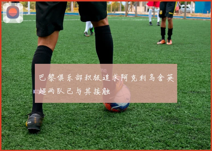 巴黎俱乐部积极追求阿克利乌舍英超两队已与其接触