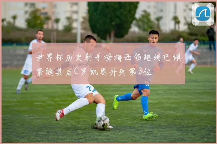 世界杯历史射手榜梅西领跑姆巴佩紧随其后C罗凯恩并列第3位