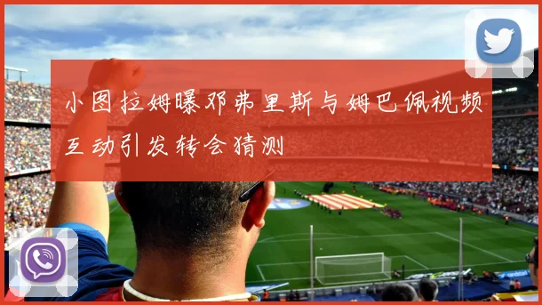 小图拉姆曝邓弗里斯与姆巴佩视频互动引发转会猜测