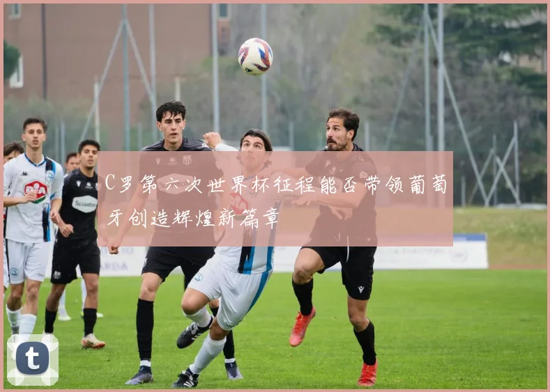 C罗第六次世界杯征程能否带领葡萄牙创造辉煌新篇章