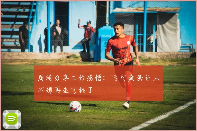 周琦分享工作感悟：飞行疲惫让人不想再坐飞机了
