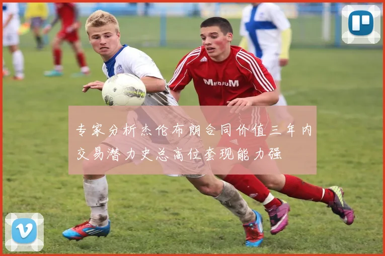 专家分析杰伦布朗合同价值三年内交易潜力史总高位套现能力强