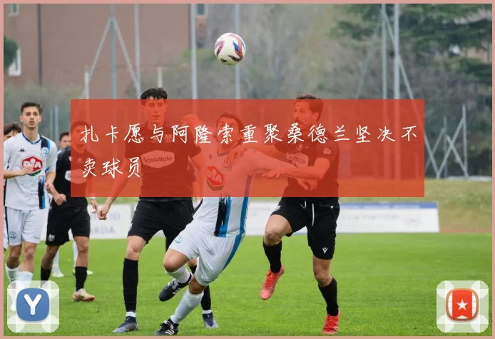 扎卡愿与阿隆索重聚桑德兰坚决不卖球员