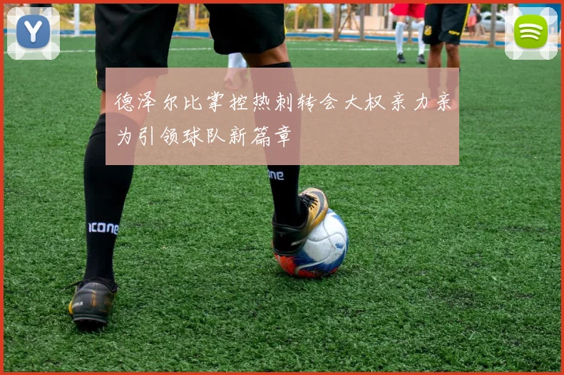 德泽尔比掌控热刺转会大权亲力亲为引领球队新篇章