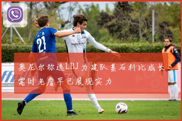 奥尼尔称选LBJ为建队基石科比成长需时老詹早已展现实力