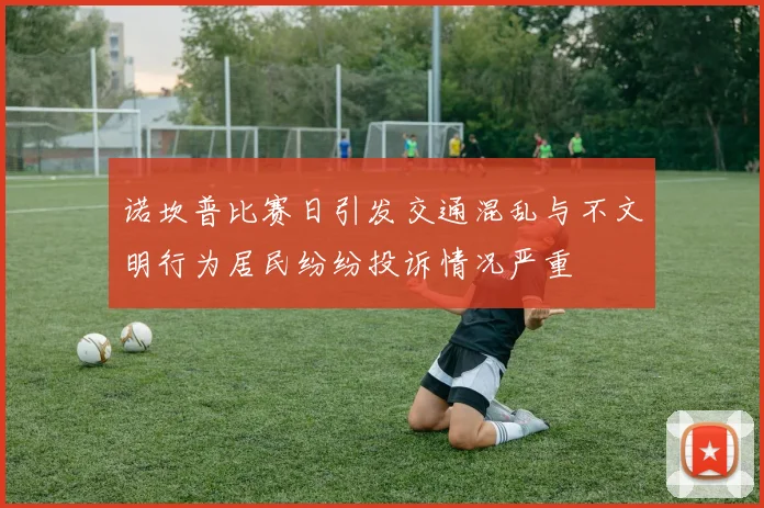 诺坎普比赛日引发交通混乱与不文明行为居民纷纷投诉情况严重