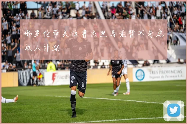 佛罗伦萨关注鲁杰里马竞暂不考虑放人计划
