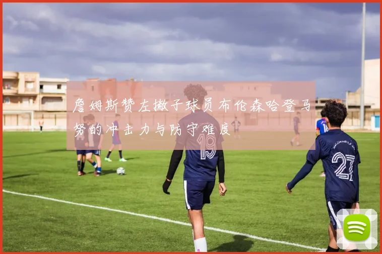 詹姆斯赞左撇子球员布伦森哈登马努的冲击力与防守难度