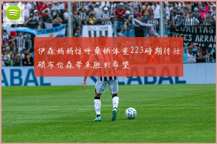 伊森妈妈惊呼桑顿体重223磅期待壮硕布伦森带来胜利希望