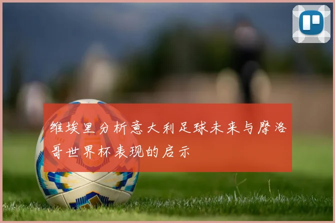 维埃里分析意大利足球未来与摩洛哥世界杯表现的启示