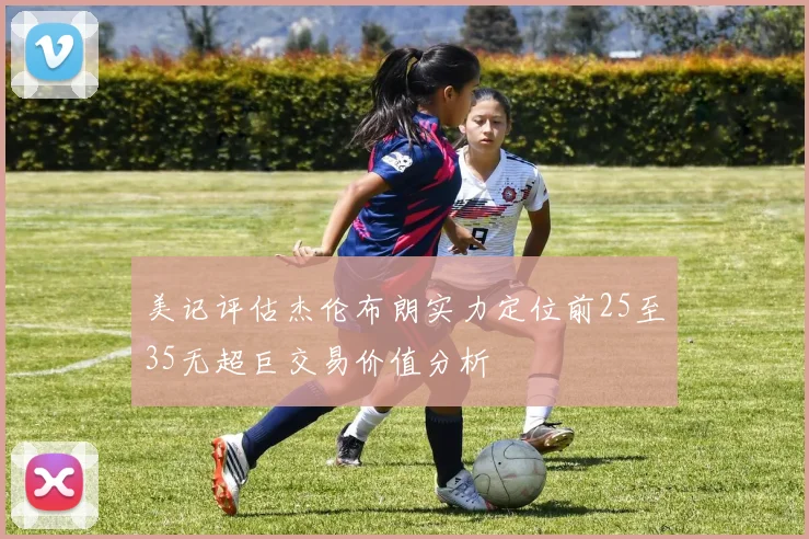 美记评估杰伦布朗实力定位前25至35无超巨交易价值分析