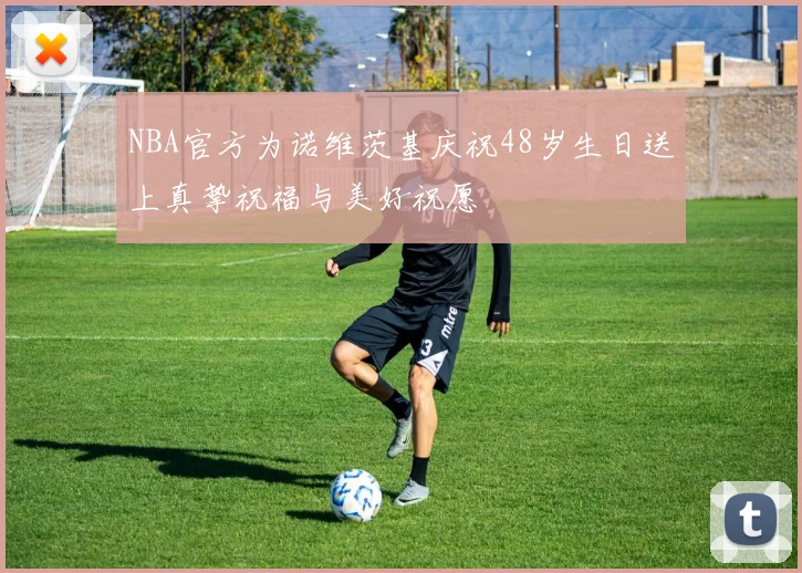 NBA官方为诺维茨基庆祝48岁生日送上真挚祝福与美好祝愿
