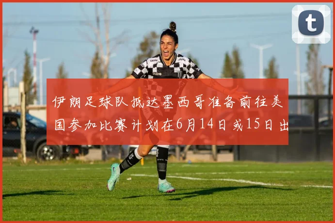伊朗足球队抵达墨西哥准备前往美国参加比赛计划在6月14日或15日出发